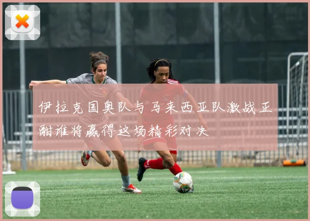 伊拉克国奥队与马来西亚队激战正酣谁将赢得这场精彩对决