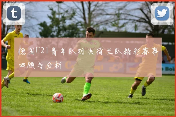 德国U21青年队对决荷兰队精彩赛事回顾与分析