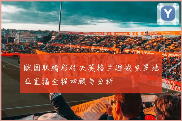 欧国联精彩对决英格兰迎战克罗地亚直播全程回顾与分析