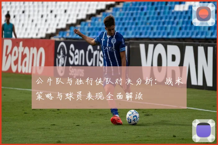 公牛队与独行侠队对决分析：战术策略与球员表现全面解读