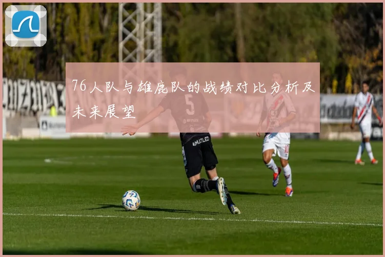 76人队与雄鹿队的战绩对比分析及未来展望