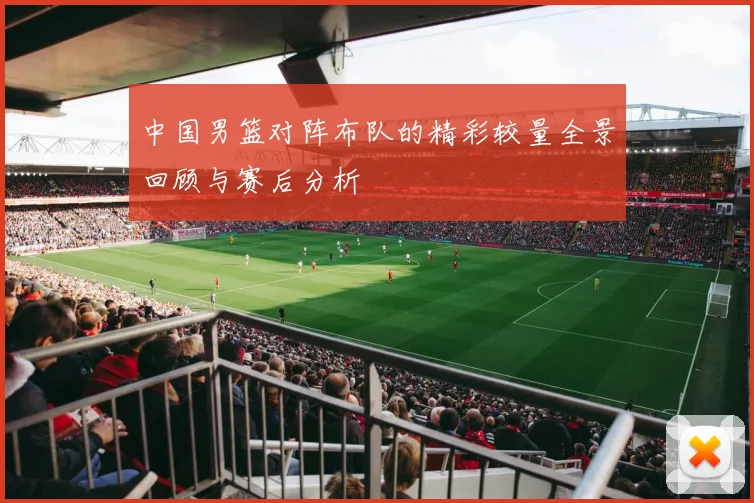 中国男篮对阵布队的精彩较量全景回顾与赛后分析