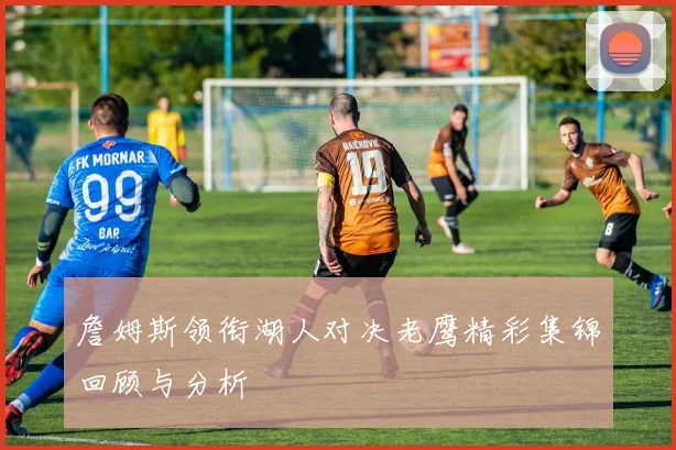 詹姆斯领衔湖人对决老鹰精彩集锦回顾与分析