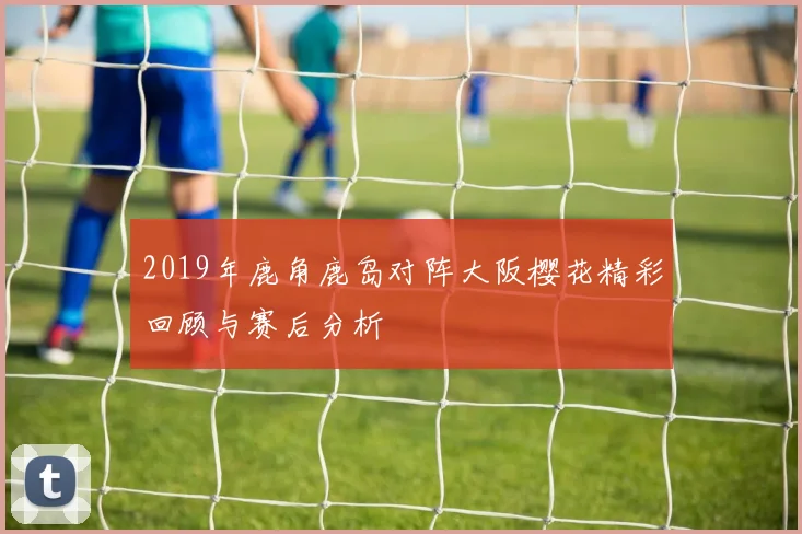 2019年鹿角鹿岛对阵大阪樱花精彩回顾与赛后分析