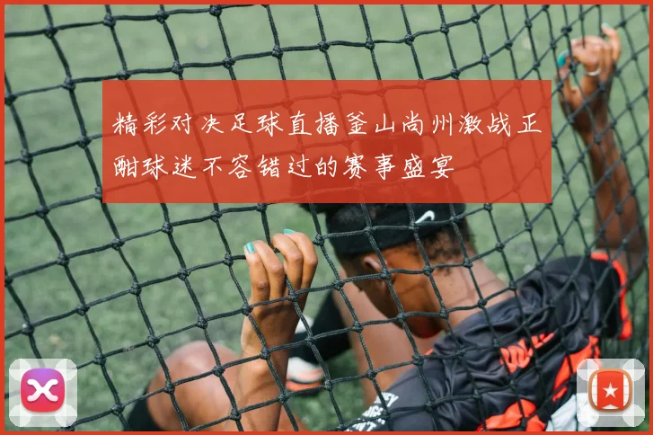 精彩对决足球直播釜山尚州激战正酣球迷不容错过的赛事盛宴
