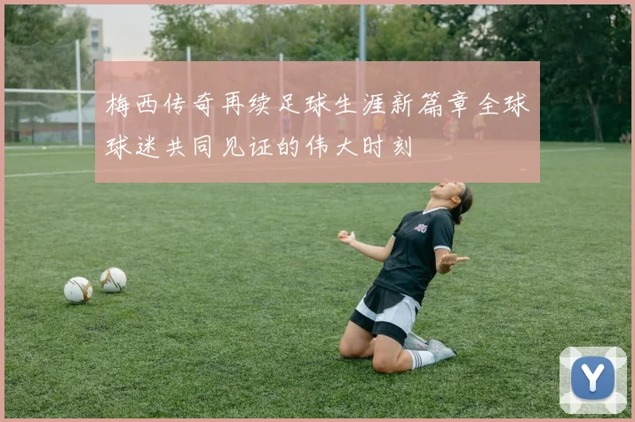 梅西传奇再续足球生涯新篇章全球球迷共同见证的伟大时刻