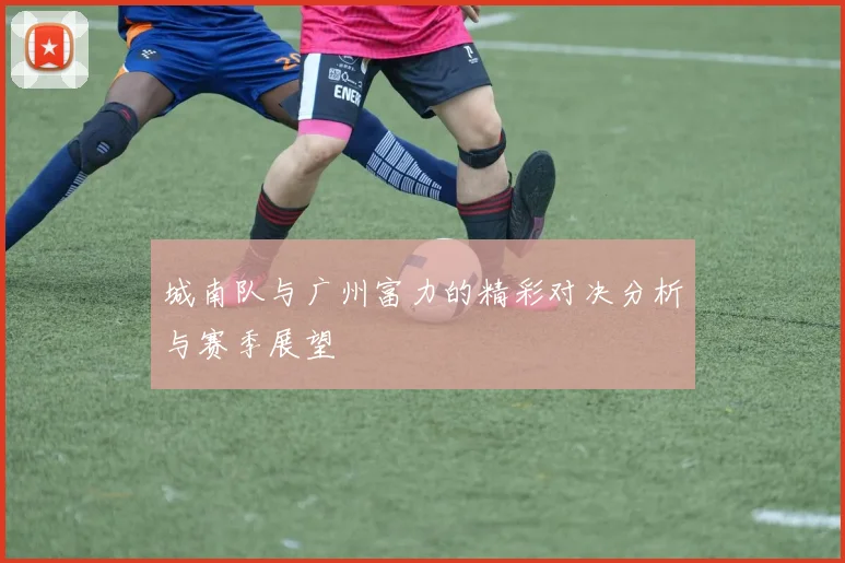 城南队与广州富力的精彩对决分析与赛季展望