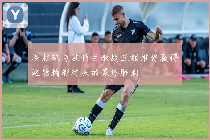 洛杉矶与波特兰激战正酣谁将赢得这场精彩对决的最终胜利