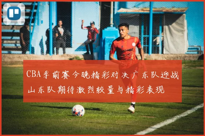 CBA季前赛今晚精彩对决广东队迎战山东队期待激烈较量与精彩表现