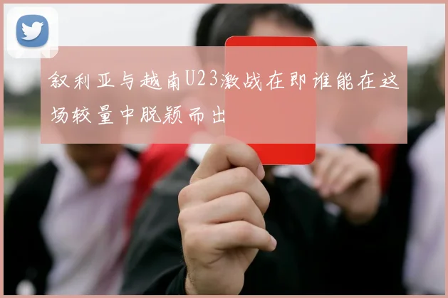 叙利亚与越南U23激战在即谁能在这场较量中脱颖而出