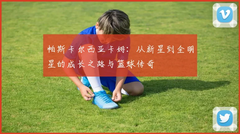 帕斯卡尔西亚卡姆：从新星到全明星的成长之路与篮球传奇