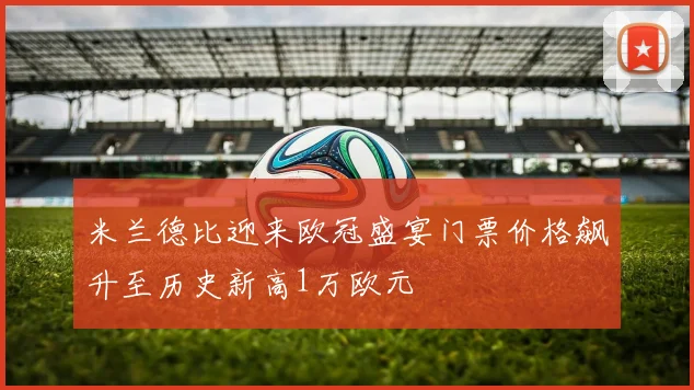 米兰德比迎来欧冠盛宴门票价格飙升至历史新高1万欧元