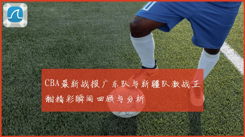 CBA最新战报广东队与新疆队激战正酣精彩瞬间回顾与分析