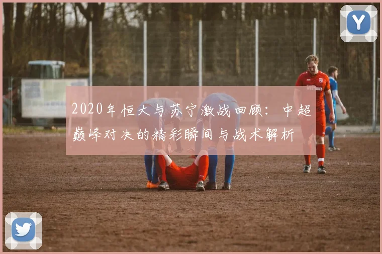 2020年恒大与苏宁激战回顾：中超巅峰对决的精彩瞬间与战术解析