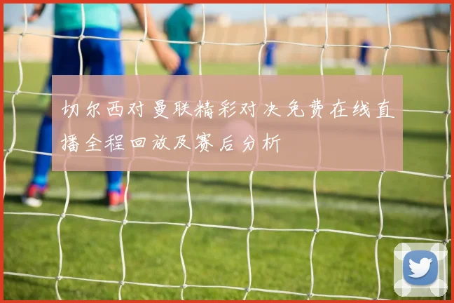 切尔西对曼联精彩对决免费在线直播全程回放及赛后分析