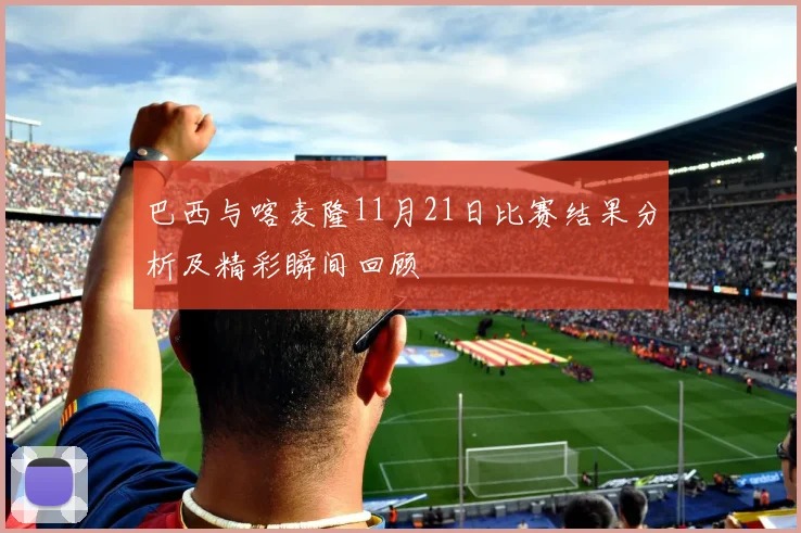 巴西与喀麦隆11月21日比赛结果分析及精彩瞬间回顾