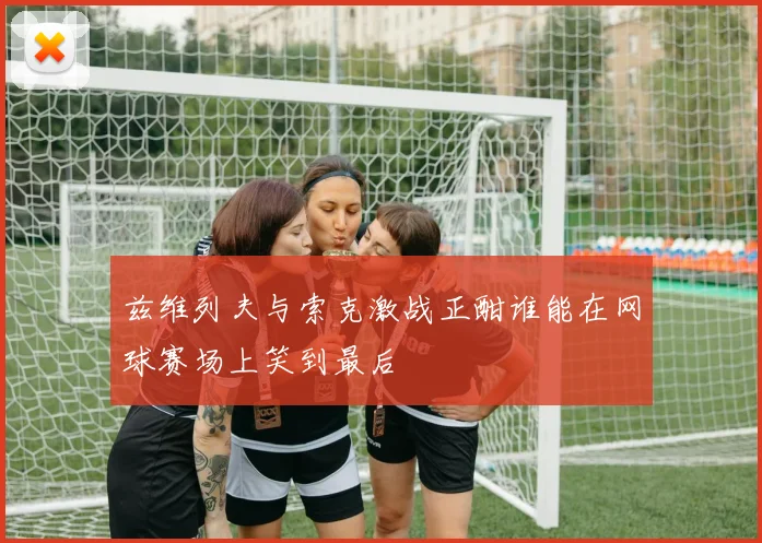 兹维列夫与索克激战正酣谁能在网球赛场上笑到最后