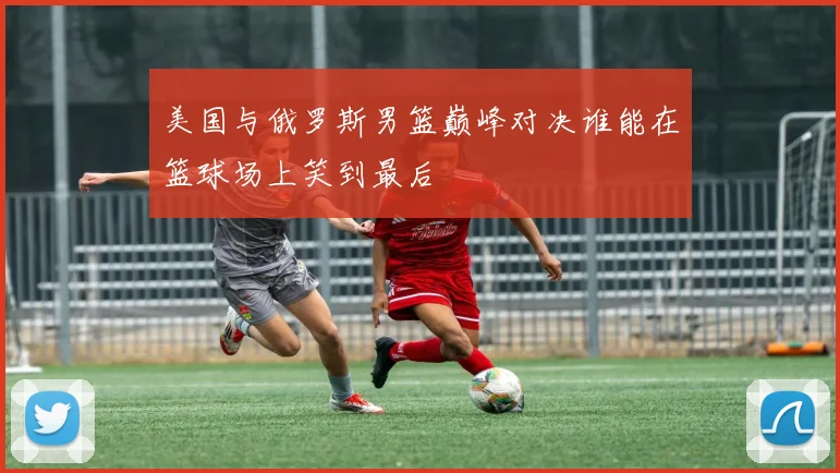 美国与俄罗斯男篮巅峰对决谁能在篮球场上笑到最后