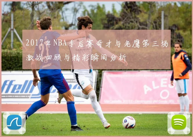 2017年NBA季后赛奇才与老鹰第三场激战回顾与精彩瞬间分析