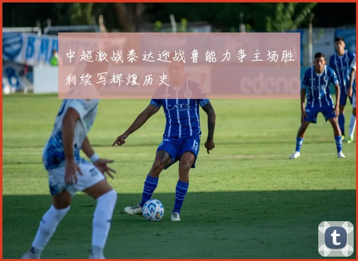 中超激战泰达迎战鲁能力争主场胜利续写辉煌历史