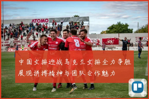 中国女排迎战乌克兰女排全力争胜展现拼搏精神与团队合作魅力