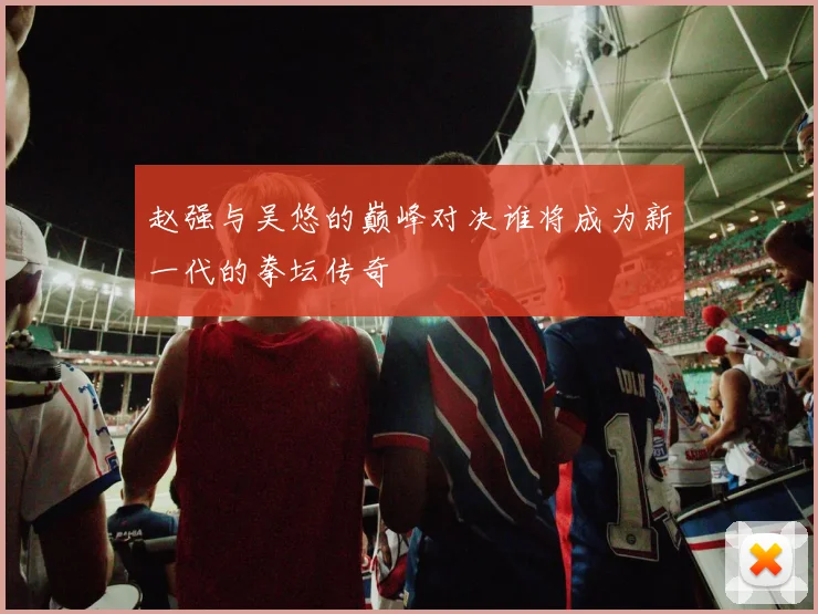 赵强与吴悠的巅峰对决谁将成为新一代的拳坛传奇