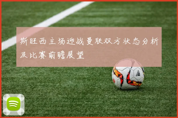 斯旺西主场迎战曼联双方状态分析及比赛前瞻展望