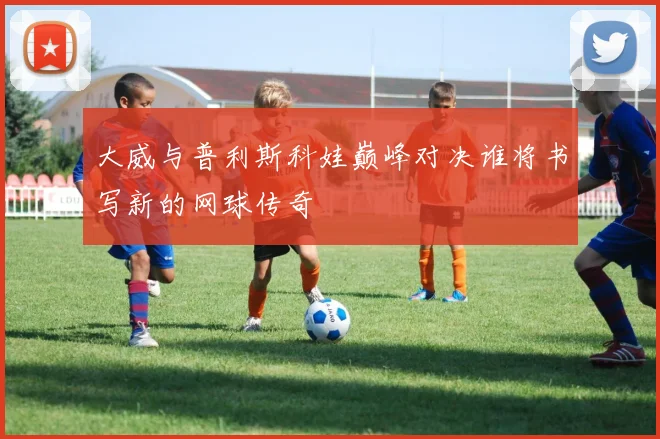 大威与普利斯科娃巅峰对决谁将书写新的网球传奇