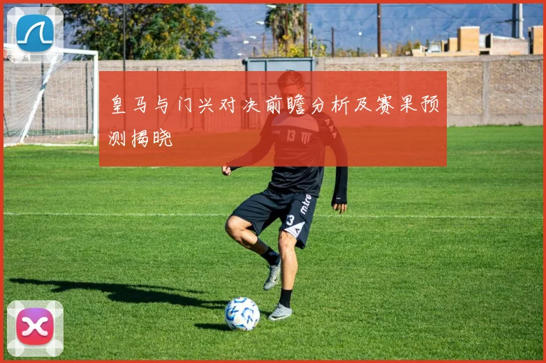 皇马与门兴对决前瞻分析及赛果预测揭晓